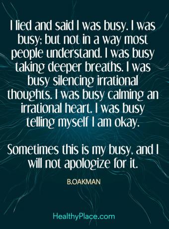 Zitat über psychische Gesundheit - ich habe gelogen und gesagt, ich sei beschäftigt. Ich war beschäftigt; aber nicht in einer Weise, die die meisten Leute verstehen. Ich war damit beschäftigt, tiefer zu atmen. Ich war damit beschäftigt, irrationale Gedanken zum Schweigen zu bringen. Ich war damit beschäftigt, ein irrationales Herz zu beruhigen. Ich war damit beschäftigt mir zu sagen, dass es mir gut geht. Manchmal bin ich damit beschäftigt, und ich werde mich nicht dafür entschuldigen.
