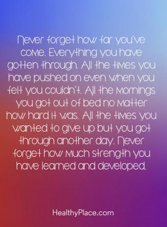 Zitat zur psychischen Gesundheit - Vergessen Sie nie, wie weit Sie gekommen sind. Alles was du durchgestanden hast. Alle Zeiten, die Sie vorangetrieben haben, auch wenn Sie das Gefühl hatten, dies nicht zu können. An jedem Morgen bist du aus dem Bett gestiegen, egal wie schwer es war. Alle Male wolltest du aufgeben, aber du hast einen anderen Tag überstanden. Vergiss nie, wie viel Kraft du gelernt und entwickelt hast.